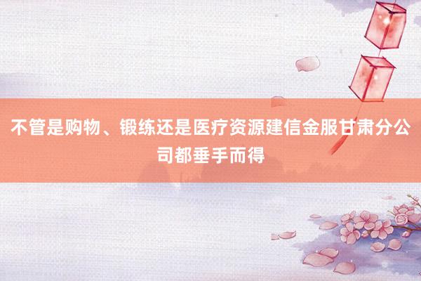 不管是购物、锻练还是医疗资源建信金服甘肃分公司都垂手而得