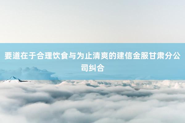 要道在于合理饮食与为止清爽的建信金服甘肃分公司纠合