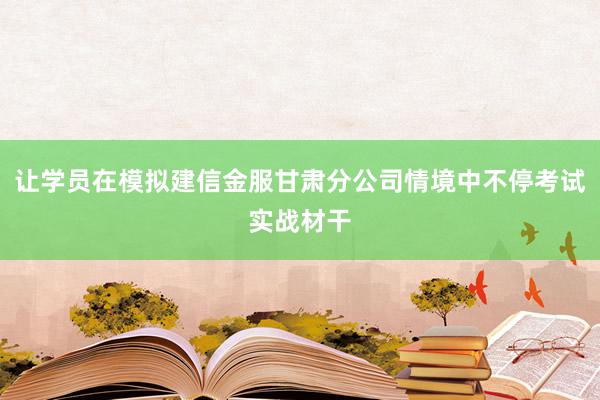 让学员在模拟建信金服甘肃分公司情境中不停考试实战材干